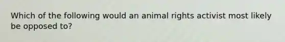 Which of the following would an animal rights activist most likely be opposed to?