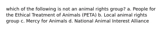 which of the following is not an animal rights group? a. People for the Ethical Treatment of Animals (PETA) b. Local animal rights group c. Mercy for Animals d. National Animal Interest Alliance