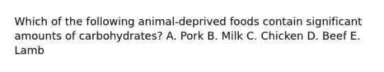 Which of the following animal-deprived foods contain significant amounts of carbohydrates? A. Pork B. Milk C. Chicken D. Beef E. Lamb