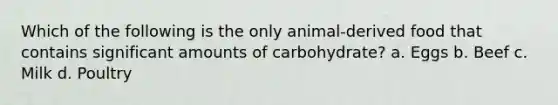 Which of the following is the only animal-derived food that contains significant amounts of carbohydrate? a. Eggs b. Beef c. Milk d. Poultry