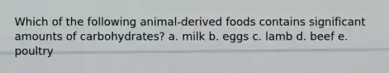 Which of the following animal-derived foods contains significant amounts of carbohydrates? a. milk b. eggs c. lamb d. beef e. poultry