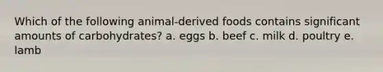 Which of the following animal-derived foods contains significant amounts of carbohydrates? a. eggs b. beef c. milk d. poultry e. lamb