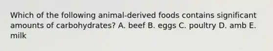 Which of the following animal-derived foods contains significant amounts of carbohydrates? A. beef B. eggs C. poultry D. amb E. milk