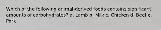 Which of the following animal-derived foods contains significant amounts of carbohydrates? a. Lamb b. Milk c. Chicken d. Beef e. Pork