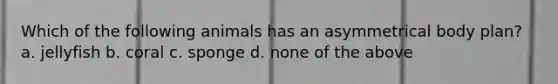 Which of the following animals has an asymmetrical body plan? a. jellyfish b. coral c. sponge d. none of the above