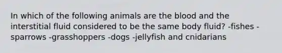 In which of the following animals are the blood and the interstitial fluid considered to be the same body fluid? -fishes -sparrows -grasshoppers -dogs -jellyfish and cnidarians