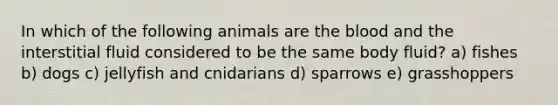 In which of the following animals are the blood and the interstitial fluid considered to be the same body fluid? a) fishes b) dogs c) jellyfish and cnidarians d) sparrows e) grasshoppers