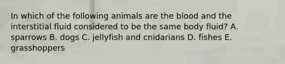 In which of the following animals are <a href='https://www.questionai.com/knowledge/k7oXMfj7lk-the-blood' class='anchor-knowledge'>the blood</a> and the interstitial fluid considered to be the same body fluid? A. sparrows B. dogs C. jellyfish and cnidarians D. fishes E. grasshoppers