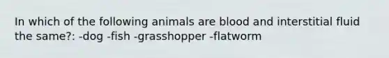 In which of the following animals are blood and interstitial fluid the same?: -dog -fish -grasshopper -flatworm