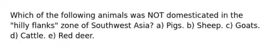 Which of the following animals was NOT domesticated in the "hilly flanks" zone of Southwest Asia? a) Pigs. b) Sheep. c) Goats. d) Cattle. e) Red deer.