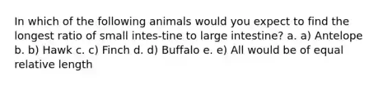 In which of the following animals would you expect to find the longest ratio of small intes-tine to large intestine? a. a) Antelope b. b) Hawk c. c) Finch d. d) Buffalo e. e) All would be of equal relative length