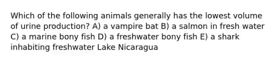 Which of the following animals generally has the lowest volume of urine production? A) a vampire bat B) a salmon in fresh water C) a marine bony fish D) a freshwater bony fish E) a shark inhabiting freshwater Lake Nicaragua