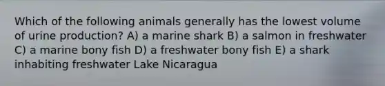 Which of the following animals generally has the lowest volume of urine production? A) a marine shark B) a salmon in freshwater C) a marine bony fish D) a freshwater bony fish E) a shark inhabiting freshwater Lake Nicaragua