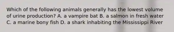 Which of the following animals generally has the lowest volume of urine production? A. a vampire bat B. a salmon in fresh water C. a marine bony fish D. a shark inhabiting the Mississippi River