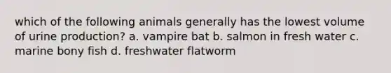 which of the following animals generally has the lowest volume of urine production? a. vampire bat b. salmon in fresh water c. marine bony fish d. freshwater flatworm