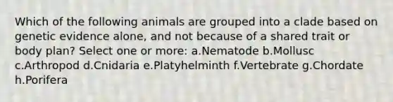 Which of the following animals are grouped into a clade based on genetic evidence alone, and not because of a shared trait or body plan? Select one or more: a.Nematode b.Mollusc c.Arthropod d.Cnidaria e.Platyhelminth f.Vertebrate g.Chordate h.Porifera