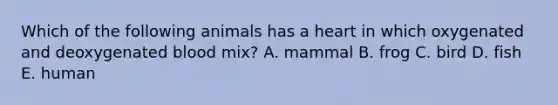 Which of the following animals has a heart in which oxygenated and deoxygenated blood mix? A. mammal B. frog C. bird D. fish E. human