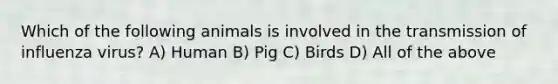 Which of the following animals is involved in the transmission of influenza virus? A) Human B) Pig C) Birds D) All of the above