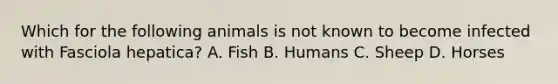 Which for the following animals is not known to become infected with Fasciola hepatica? A. Fish B. Humans C. Sheep D. Horses