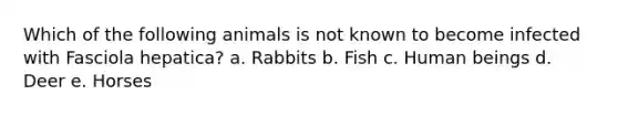 Which of the following animals is not known to become infected with Fasciola hepatica? a. Rabbits b. Fish c. Human beings d. Deer e. Horses