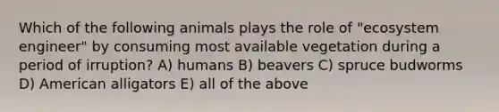 Which of the following animals plays the role of "ecosystem engineer" by consuming most available vegetation during a period of irruption? A) humans B) beavers C) spruce budworms D) American alligators E) all of the above