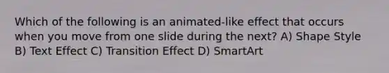 Which of the following is an animated-like effect that occurs when you move from one slide during the next? A) Shape Style B) Text Effect C) Transition Effect D) SmartArt