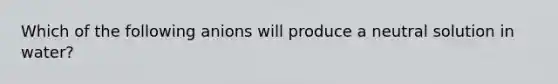 Which of the following anions will produce a neutral solution in water?