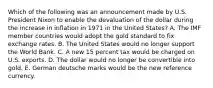 Which of the following was an announcement made by U.S. President Nixon to enable the devaluation of the dollar during the increase in inflation in 1971 in the United States? A. The IMF member countries would adopt the gold standard to fix exchange rates. B. The United States would no longer support the World Bank. C. A new 15 percent tax would be charged on U.S. exports. D. The dollar would no longer be convertible into gold. E. German deutsche marks would be the new reference currency.