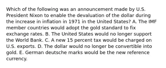 Which of the following was an announcement made by U.S. President Nixon to enable the devaluation of the dollar during the increase in inflation in 1971 in the United States? A. The IMF member countries would adopt the gold standard to fix exchange rates. B. The United States would no longer support the World Bank. C. A new 15 percent tax would be charged on U.S. exports. D. The dollar would no longer be convertible into gold. E. German deutsche marks would be the new reference currency.