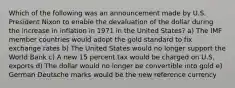 Which of the following was an announcement made by U.S. President Nixon to enable the devaluation of the dollar during the increase in inflation in 1971 in the United States? a) The IMF member countries would adopt the gold standard to fix exchange rates b) The United States would no longer support the World Bank c) A new 15 percent tax would be charged on U.S. exports d) The dollar would no longer be convertible into gold e) German Deutsche marks would be the new reference currency