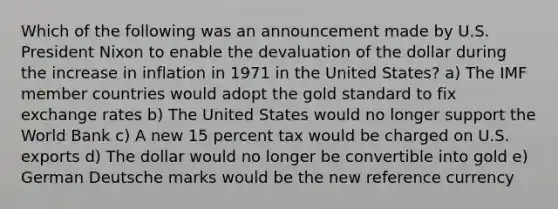 Which of the following was an announcement made by U.S. President Nixon to enable the devaluation of the dollar during the increase in inflation in 1971 in the United States? a) The IMF member countries would adopt the gold standard to fix exchange rates b) The United States would no longer support the World Bank c) A new 15 percent tax would be charged on U.S. exports d) The dollar would no longer be convertible into gold e) German Deutsche marks would be the new reference currency