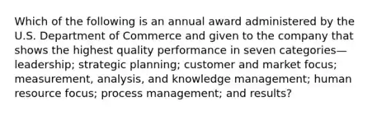 Which of the following is an annual award administered by the U.S. Department of Commerce and given to the company that shows the highest quality performance in seven categories—leadership; strategic planning; customer and market focus; measurement, analysis, and knowledge management; human resource focus; process management; and results?