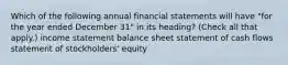 Which of the following annual financial statements will have "for the year ended December 31" in its heading? (Check all that apply.) income statement balance sheet statement of cash flows statement of stockholders' equity