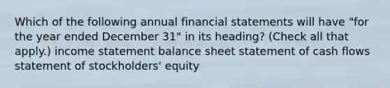 Which of the following annual financial statements will have "for the year ended December 31" in its heading? (Check all that apply.) income statement balance sheet statement of cash flows statement of stockholders' equity