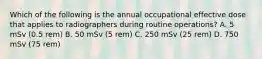 Which of the following is the annual occupational effective dose that applies to radiographers during routine operations? A. 5 mSv (0.5 rem) B. 50 mSv (5 rem) C. 250 mSv (25 rem) D. 750 mSv (75 rem)