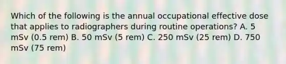 Which of the following is the annual occupational effective dose that applies to radiographers during routine operations? A. 5 mSv (0.5 rem) B. 50 mSv (5 rem) C. 250 mSv (25 rem) D. 750 mSv (75 rem)