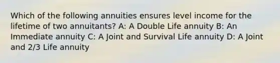 Which of the following annuities ensures level income for the lifetime of two annuitants? A: A Double Life annuity B: An Immediate annuity C: A Joint and Survival Life annuity D: A Joint and 2/3 Life annuity