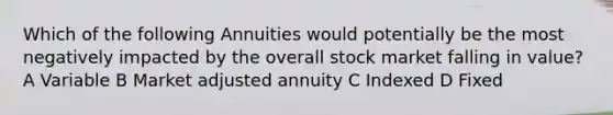 Which of the following Annuities would potentially be the most negatively impacted by the overall stock market falling in value? A Variable B Market adjusted annuity C Indexed D Fixed