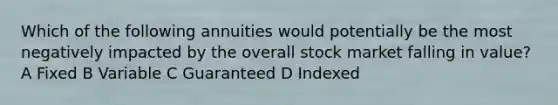 Which of the following annuities would potentially be the most negatively impacted by the overall stock market falling in value? A Fixed B Variable C Guaranteed D Indexed