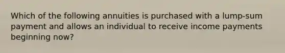 Which of the following annuities is purchased with a lump-sum payment and allows an individual to receive income payments beginning now?