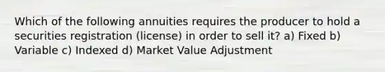 Which of the following annuities requires the producer to hold a securities registration (license) in order to sell it? a) Fixed b) Variable c) Indexed d) Market Value Adjustment