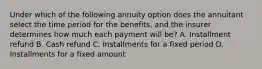 Under which of the following annuity option does the annuitant select the time period for the benefits, and the insurer determines how much each payment will be? A. Installment refund B. Cash refund C. Installments for a fixed period D. Installments for a fixed amount