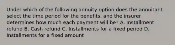 Under which of the following annuity option does the annuitant select the time period for the benefits, and the insurer determines how much each payment will be? A. Installment refund B. Cash refund C. Installments for a fixed period D. Installments for a fixed amount