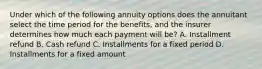 Under which of the following annuity options does the annuitant select the time period for the benefits, and the insurer determines how much each payment will be? A. Installment refund B. Cash refund C. Installments for a fixed period D. Installments for a fixed amount