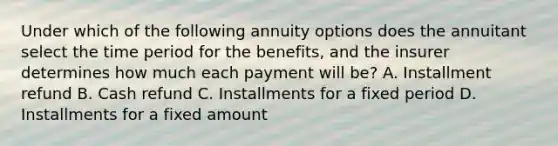 Under which of the following annuity options does the annuitant select the time period for the benefits, and the insurer determines how much each payment will be? A. Installment refund B. Cash refund C. Installments for a fixed period D. Installments for a fixed amount