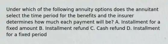 Under which of the following annuity options does the annuitant select the time period for the benefits and the insurer determines how much each payment will be? A. Installment for a fixed amount B. Installment refund C. Cash refund D. Installment for a fixed period