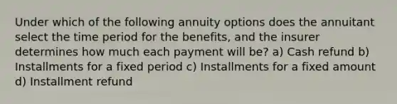 Under which of the following annuity options does the annuitant select the time period for the benefits, and the insurer determines how much each payment will be? a) Cash refund b) Installments for a fixed period c) Installments for a fixed amount d) Installment refund