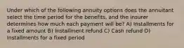 Under which of the following annuity options does the annuitant select the time period for the benefits, and the insurer determines how much each payment will be? A) Installments for a fixed amount B) Installment refund C) Cash refund D) Installments for a fixed period