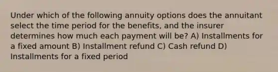 Under which of the following annuity options does the annuitant select the time period for the benefits, and the insurer determines how much each payment will be? A) Installments for a fixed amount B) Installment refund C) Cash refund D) Installments for a fixed period