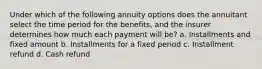 Under which of the following annuity options does the annuitant select the time period for the benefits, and the insurer determines how much each payment will be? a. Installments and fixed amount b. Installments for a fixed period c. Installment refund d. Cash refund